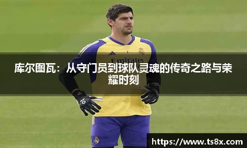 库尔图瓦：从守门员到球队灵魂的传奇之路与荣耀时刻