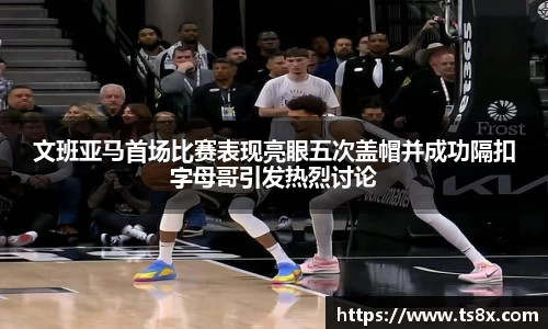 文班亚马首场比赛表现亮眼五次盖帽并成功隔扣字母哥引发热烈讨论